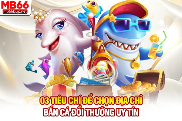 03 tiêu chí để chọn địa chỉ bắn cá đổi thưởng uy tín